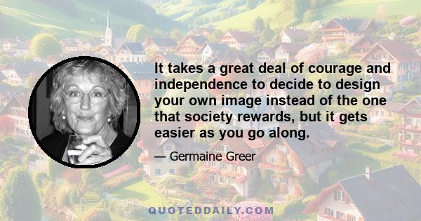 It takes a great deal of courage and independence to decide to design your own image instead of the one that society rewards, but it gets easier as you go along.