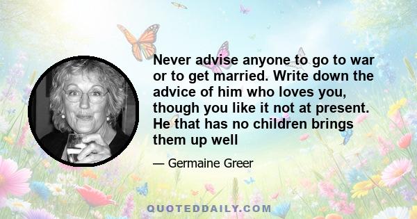 Never advise anyone to go to war or to get married. Write down the advice of him who loves you, though you like it not at present. He that has no children brings them up well