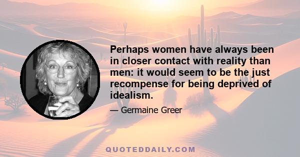 Perhaps women have always been in closer contact with reality than men: it would seem to be the just recompense for being deprived of idealism.