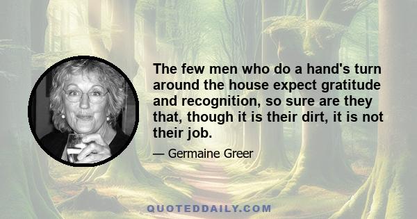 The few men who do a hand's turn around the house expect gratitude and recognition, so sure are they that, though it is their dirt, it is not their job.