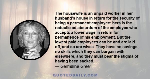 The housewife is an unpaid worker in her husband's house in return for the security of being a permanent employee: hers is the reductio ad absurdum of the employee who accepts a lower wage in return for permanence of