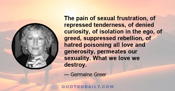 The pain of sexual frustration, of repressed tenderness, of denied curiosity, of isolation in the ego, of greed, suppressed rebellion, of hatred poisoning all love and generosity, permeates our sexuality. What we love