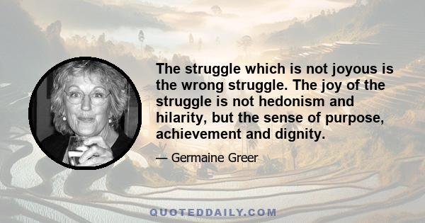 The struggle which is not joyous is the wrong struggle. The joy of the struggle is not hedonism and hilarity, but the sense of purpose, achievement and dignity.