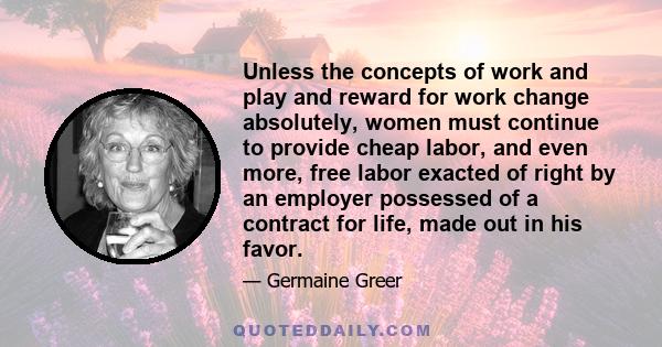 Unless the concepts of work and play and reward for work change absolutely, women must continue to provide cheap labor, and even more, free labor exacted of right by an employer possessed of a contract for life, made