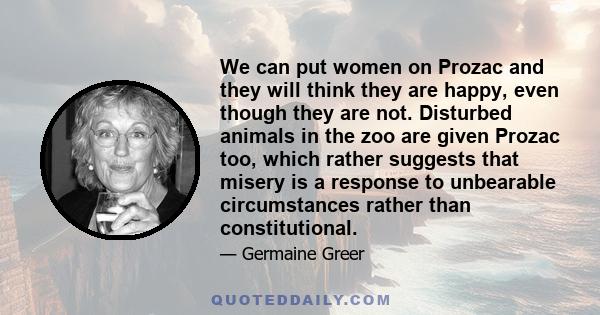 We can put women on Prozac and they will think they are happy, even though they are not. Disturbed animals in the zoo are given Prozac too, which rather suggests that misery is a response to unbearable circumstances