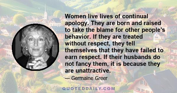 Women live lives of continual apology. They are born and raised to take the blame for other people's behavior. If they are treated without respect, they tell themselves that they have failed to earn respect. If their