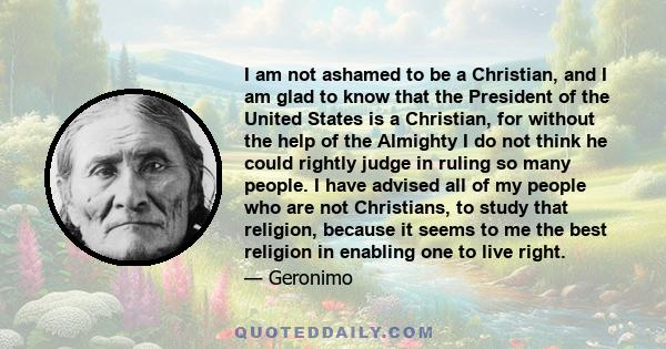 I am not ashamed to be a Christian, and I am glad to know that the President of the United States is a Christian, for without the help of the Almighty I do not think he could rightly judge in ruling so many people. I