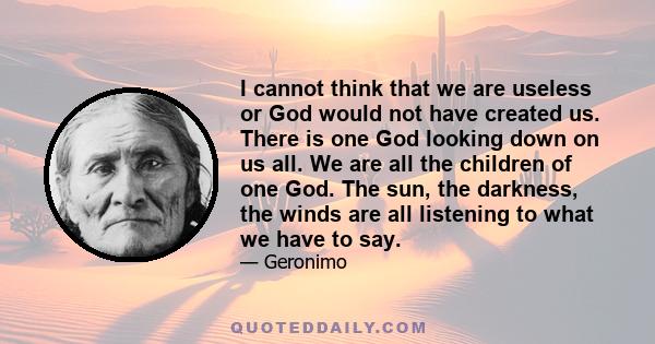 I cannot think that we are useless or God would not have created us. There is one God looking down on us all. We are all the children of one God. The sun, the darkness, the winds are all listening to what we have to say.