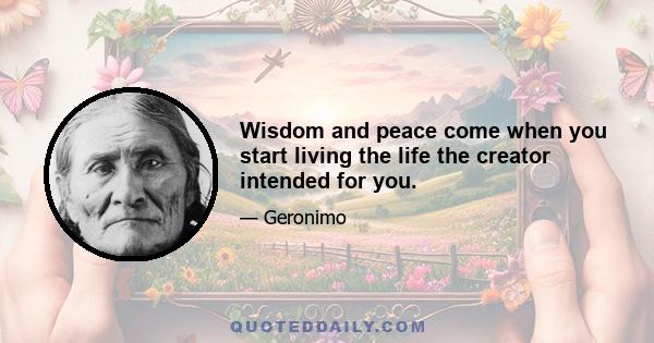 Wisdom and peace come when you start living the life the creator intended for you.