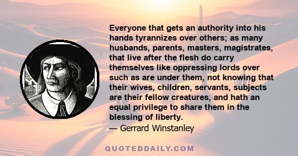 Everyone that gets an authority into his hands tyrannizes over others; as many husbands, parents, masters, magistrates, that live after the flesh do carry themselves like oppressing lords over such as are under them,