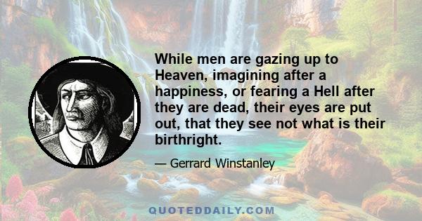 While men are gazing up to Heaven, imagining after a happiness, or fearing a Hell after they are dead, their eyes are put out, that they see not what is their birthright.