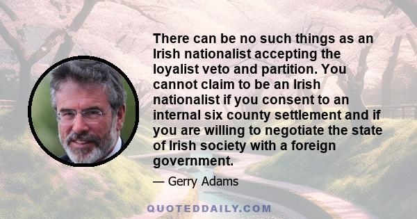 There can be no such things as an Irish nationalist accepting the loyalist veto and partition. You cannot claim to be an Irish nationalist if you consent to an internal six county settlement and if you are willing to