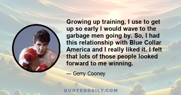 Growing up training, I use to get up so early I would wave to the garbage men going by. So, I had this relationship with Blue Collar America and I really liked it. I felt that lots of those people looked forward to me