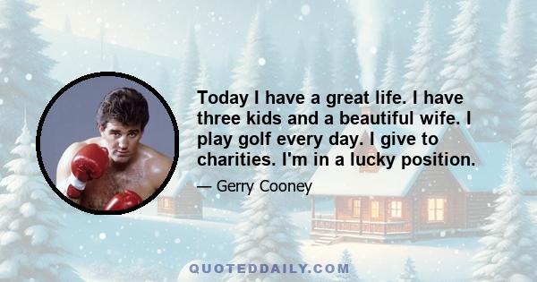 Today I have a great life. I have three kids and a beautiful wife. I play golf every day. I give to charities. I'm in a lucky position.