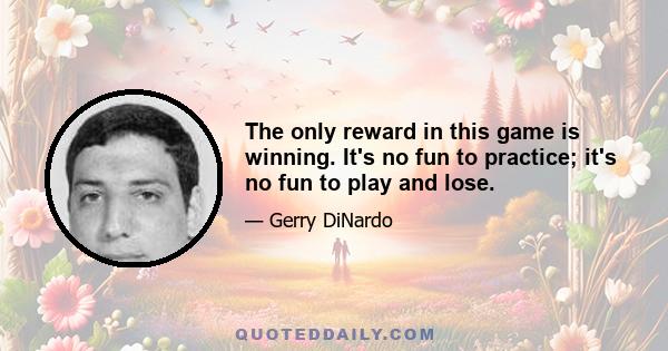 The only reward in this game is winning. It's no fun to practice; it's no fun to play and lose.