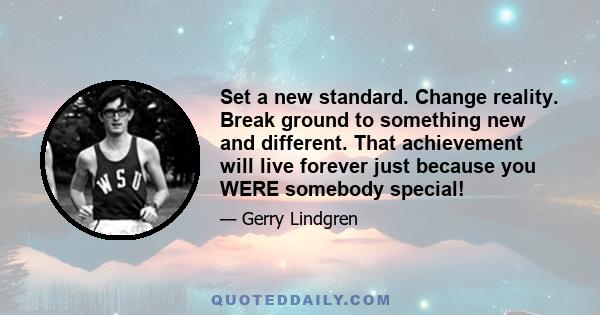 Set a new standard. Change reality. Break ground to something new and different. That achievement will live forever just because you WERE somebody special!