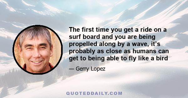 The first time you get a ride on a surf board and you are being propelled along by a wave, it’s probably as close as humans can get to being able to fly like a bird