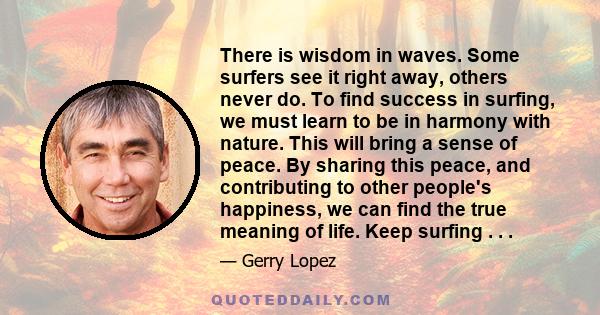 There is wisdom in waves. Some surfers see it right away, others never do. To find success in surfing, we must learn to be in harmony with nature. This will bring a sense of peace. By sharing this peace, and