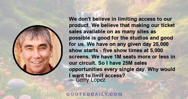 We don't believe in limiting access to our product. We believe that making our ticket sales available on as many sites as possible is good for the studios and good for us. We have on any given day 25,000 show starts -