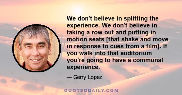 We don't believe in splitting the experience. We don't believe in taking a row out and putting in motion seats [that shake and move in response to cues from a film]. If you walk into that auditorium you're going to have 