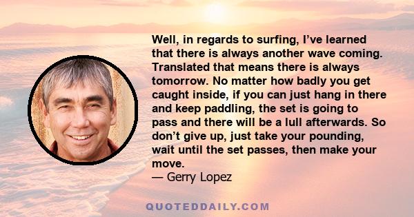 Well, in regards to surfing, I’ve learned that there is always another wave coming. Translated that means there is always tomorrow. No matter how badly you get caught inside, if you can just hang in there and keep