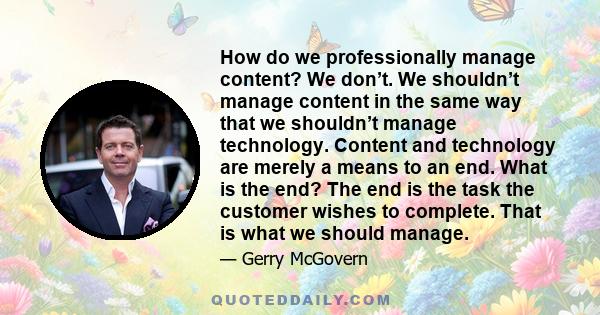 How do we professionally manage content? We don’t. We shouldn’t manage content in the same way that we shouldn’t manage technology. Content and technology are merely a means to an end. What is the end? The end is the