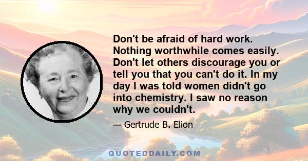 Don't be afraid of hard work. Nothing worthwhile comes easily. Don't let others discourage you or tell you that you can't do it. In my day I was told women didn't go into chemistry. I saw no reason why we couldn't.