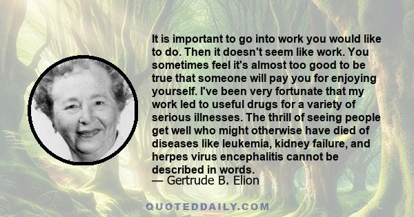 It is important to go into work you would like to do. Then it doesn't seem like work. You sometimes feel it's almost too good to be true that someone will pay you for enjoying yourself. I've been very fortunate that my