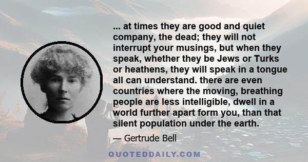 ... at times they are good and quiet company, the dead; they will not interrupt your musings, but when they speak, whether they be Jews or Turks or heathens, they will speak in a tongue all can understand. there are