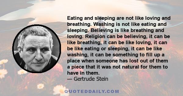 Eating and sleeping are not like loving and breathing. Washing is not like eating and sleeping. Believing is like breathing and loving. Religion can be believing, it can be like breathing, it can be like loving, it can