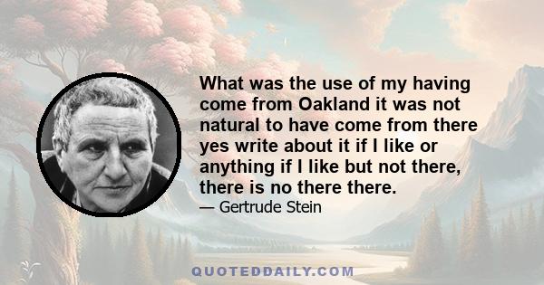 What was the use of my having come from Oakland it was not natural to have come from there yes write about it if I like or anything if I like but not there, there is no there there.