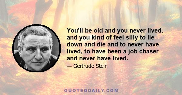 You'll be old and you never lived, and you kind of feel silly to lie down and die and to never have lived, to have been a job chaser and never have lived.