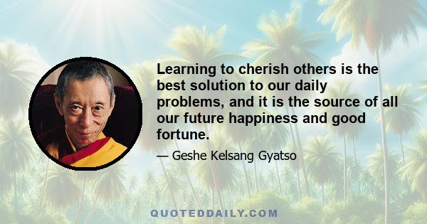 Learning to cherish others is the best solution to our daily problems, and it is the source of all our future happiness and good fortune.