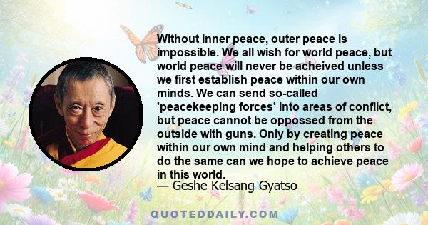 Without inner peace, outer peace is impossible. We all wish for world peace, but world peace will never be acheived unless we first establish peace within our own minds. We can send so-called 'peacekeeping forces' into