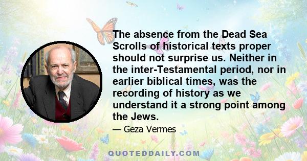 The absence from the Dead Sea Scrolls of historical texts proper should not surprise us. Neither in the inter-Testamental period, nor in earlier biblical times, was the recording of history as we understand it a strong