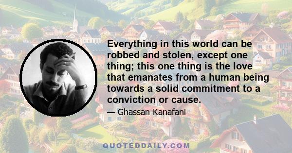 Everything in this world can be robbed and stolen, except one thing; this one thing is the love that emanates from a human being towards a solid commitment to a conviction or cause.