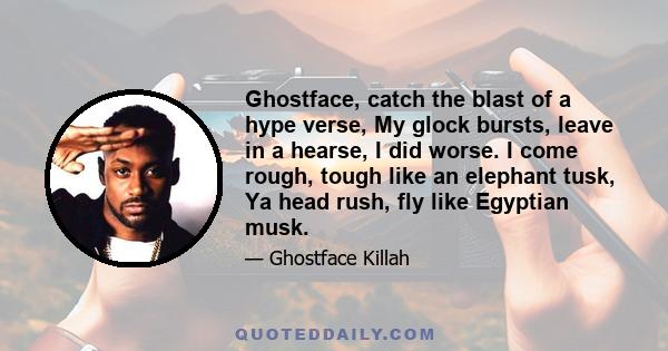 Ghostface, catch the blast of a hype verse, My glock bursts, leave in a hearse, I did worse. I come rough, tough like an elephant tusk, Ya head rush, fly like Egyptian musk.