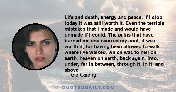 Life and death, energy and peace. If I stop today it was still worth it. Even the terrible mistakes that I made and would have unmade if I could. The pains that have burned me and scarred my soul, it was worth it, for