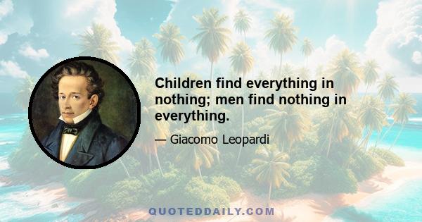 Children find everything in nothing; men find nothing in everything.