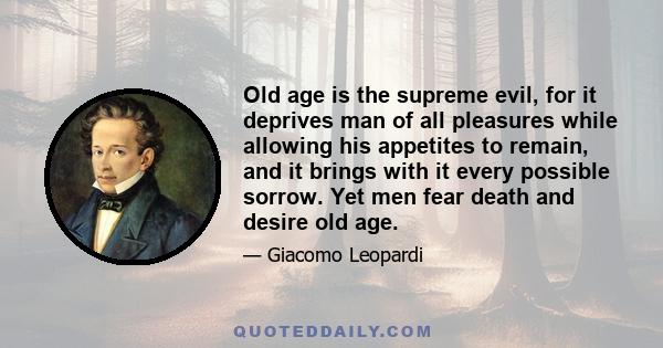 Old age is the supreme evil, for it deprives man of all pleasures while allowing his appetites to remain, and it brings with it every possible sorrow. Yet men fear death and desire old age.