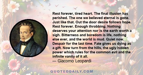 Rest forever, tired heart. The final illusion has perished. The one we believed eternal is gone. Just like that. Out the door desire follows hope. Rest forever. Enough throbbing. Nothing deserves your attention nor is