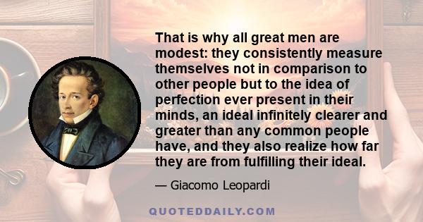 That is why all great men are modest: they consistently measure themselves not in comparison to other people but to the idea of perfection ever present in their minds, an ideal infinitely clearer and greater than any