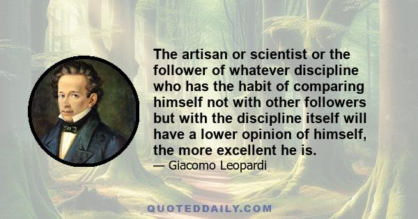 The artisan or scientist or the follower of whatever discipline who has the habit of comparing himself not with other followers but with the discipline itself will have a lower opinion of himself, the more excellent he