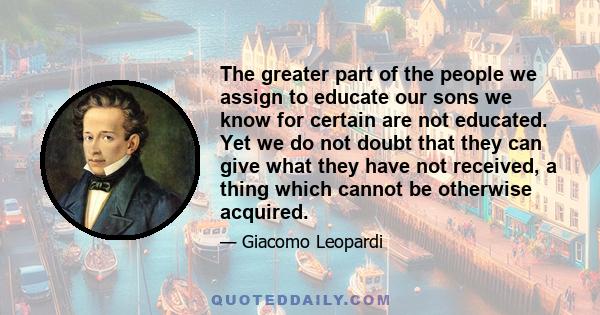 The greater part of the people we assign to educate our sons we know for certain are not educated. Yet we do not doubt that they can give what they have not received, a thing which cannot be otherwise acquired.