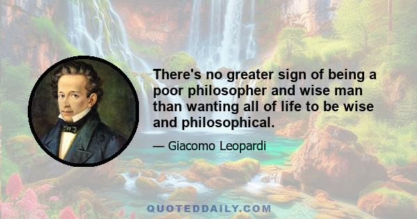 There's no greater sign of being a poor philosopher and wise man than wanting all of life to be wise and philosophical.