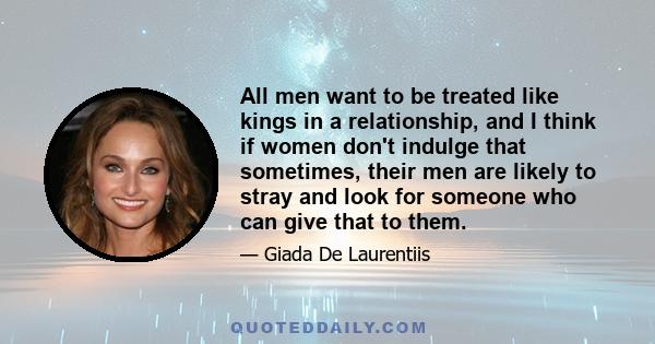 All men want to be treated like kings in a relationship, and I think if women don't indulge that sometimes, their men are likely to stray and look for someone who can give that to them.