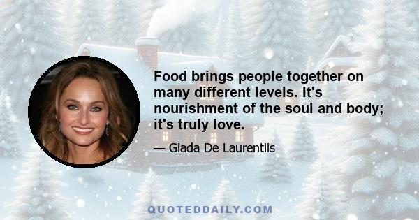 Food brings people together on many different levels. It's nourishment of the soul and body; it's truly love.