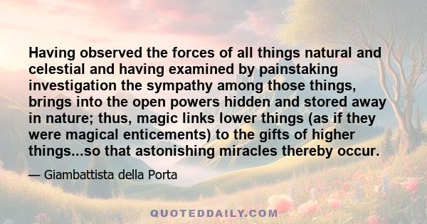 Having observed the forces of all things natural and celestial and having examined by painstaking investigation the sympathy among those things, brings into the open powers hidden and stored away in nature; thus, magic