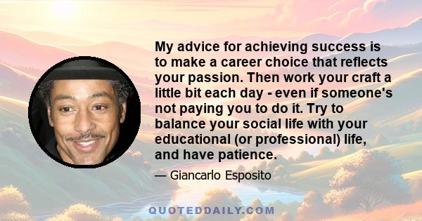 My advice for achieving success is to make a career choice that reflects your passion. Then work your craft a little bit each day - even if someone's not paying you to do it. Try to balance your social life with your