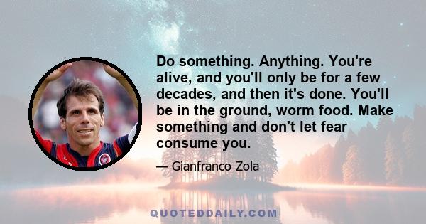 Do something. Anything. You're alive, and you'll only be for a few decades, and then it's done. You'll be in the ground, worm food. Make something and don't let fear consume you.